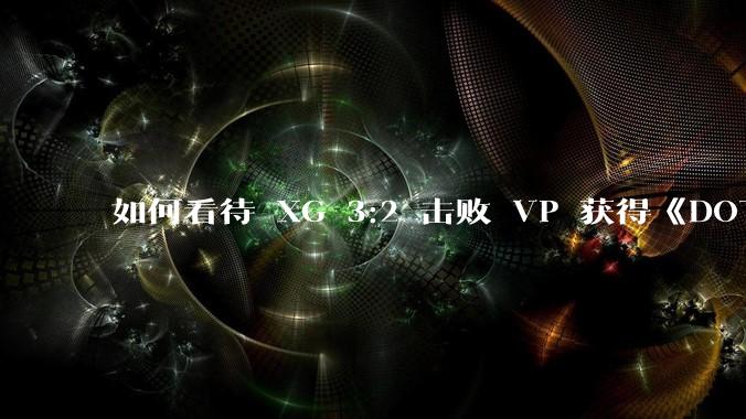 如何看待 XG 3:2 击败 VP 获得《DOTA2》裂变特别赛淘汰赛冠***？